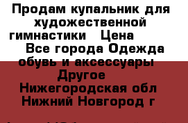 Продам купальник для художественной гимнастики › Цена ­ 18 000 - Все города Одежда, обувь и аксессуары » Другое   . Нижегородская обл.,Нижний Новгород г.